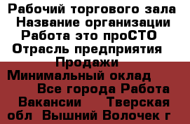 Рабочий торгового зала › Название организации ­ Работа-это проСТО › Отрасль предприятия ­ Продажи › Минимальный оклад ­ 25 000 - Все города Работа » Вакансии   . Тверская обл.,Вышний Волочек г.